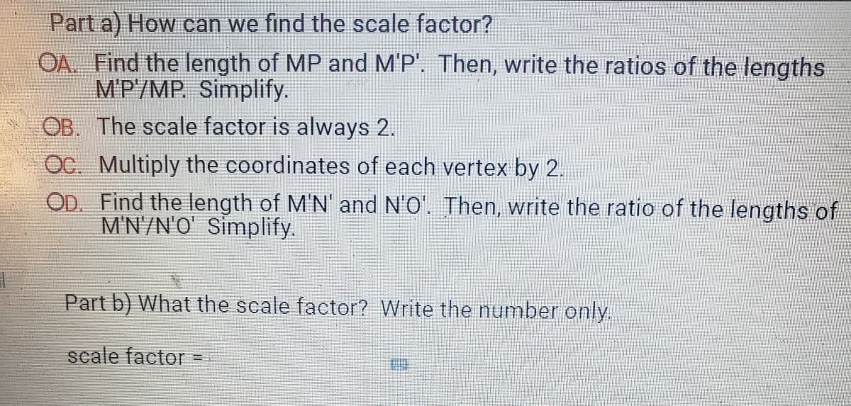 Part a) How can we find the scale factor?
OA. Find the length of MP and M'P'. Then, write the ratios of the lengths
M'P/MP. Simplify.
OB. The scale factor is always 2.
OC. Multiply the coordinates of each vertex by 2.
OD. Find the length of M'N' and N'O'. Then, write the ratio of the lengths of
M'N'/N'O' Simplify.
Part b) What the scale factor? Write the number only.
scale factor =