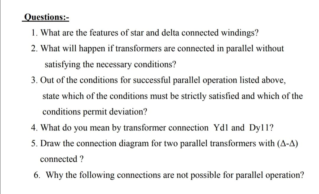 Questions:-
1. What are the features of star and delta connected windings?
2. What will happen if transformers are connected in parallel without
satisfying the necessary conditions?
3. Out of the conditions for successful parallel operation listed above,
state which of the conditions must be strictly satisfied and which of the
conditions permit deviation?
4. What do you mean by transformer connection Ydl and Dy11?
5. Draw the connection diagram for two parallel transformers with (A-A)
connected ?
6. Why the following connections are not possible for parallel operation?

