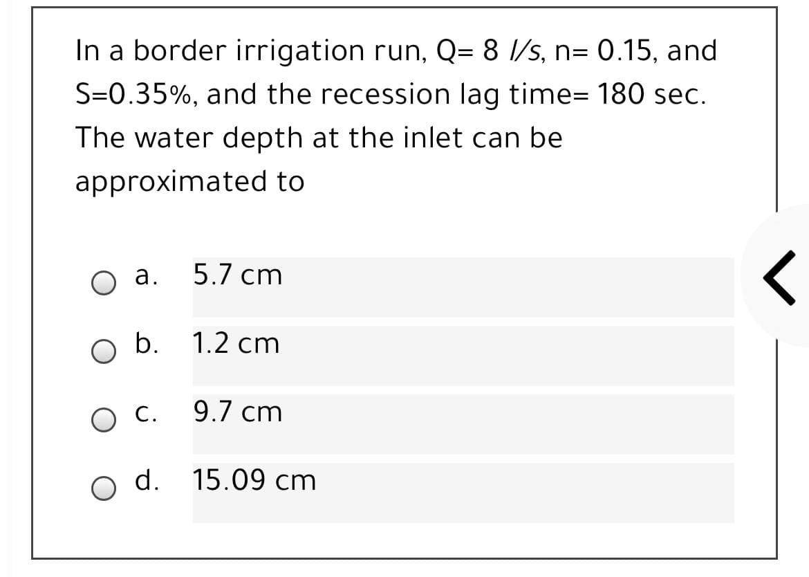 In a border irrigation run, Q= 8 l/s, n= 0.15, and
S=0.35%, and the recession lag time= 180 sec.
The water depth at the inlet can be
approximated to
а.
5.7 cm
o b.
1.2 cm
С.
9.7 cm
o d. 15.09 cm
