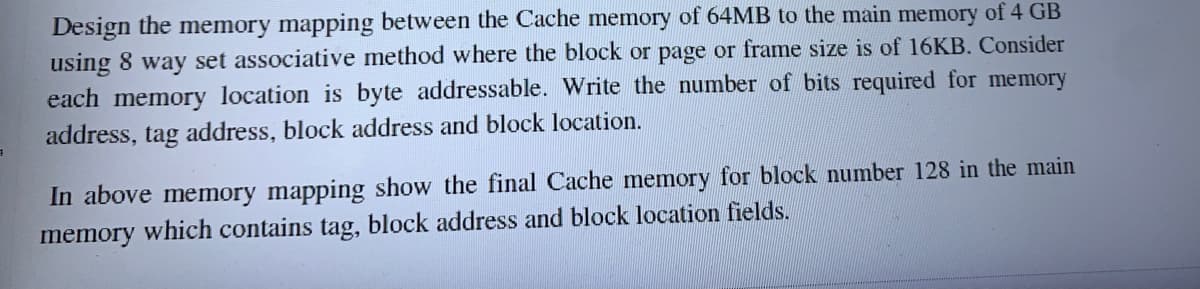 Design the memory mapping between the Cache memory of 64MB to the main memory of 4 GB
using 8 way set associative method where the block or page or frame size is of 16KB. Consider
each memory location is byte addressable. Write the number of bits required for memory
address, tag address, block address and block location.
In above memory mapping show the final Cache memory for block number 128 in the main
memory which contains tag, block address and block location fields.
