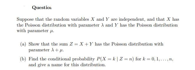Question
Suppose that the random variables X and Y are independent, and that X has
the Poisson distribution with parameter A and Y has the Poisson distribution
with parameter u.
(a) Show that the sum Z = X + Y has the Poisson distribution with
parameter A+ µ.
(b) Find the conditional probability P(X = k | Z = n) for k = 0, 1,...,n,
and give a name for this distribution.
