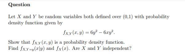 Question
Let X and Y be random variables both defined over (0,1) with probability
density function given by
fxy(x, y) = 6y? – 6ry?.
Show that fx.y(x, y) is a probability density function.
Find fx.y=y(x|y) and fx(x). Are X and Y independent?
