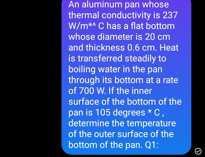 An aluminum pan whose
thermal conductivity is 237
W/m*^ C has a flat bottom
whose diameter is 20 cm
and thickness 0.6 cm. Heat
is transferred steadily to
boiling water in the pan
through its bottom at a rate
of 700 W. If the inner
surface of the bottom of the
pan is 105 degrees * C ,
determine the temperature
of the outer surface of the
bottom of the pan. Q1:
