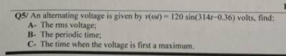 Q5/ An alternating voltage is given by v(or) = 120 sin(314/-0.36) volts, find:
A- The rms voltage;
B- The periodic time;
C- The time when the voltage is first a maximum.