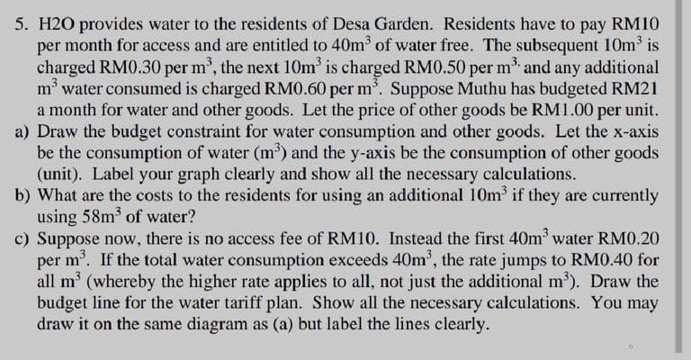 5. H2O provides water to the residents of Desa Garden. Residents have to pay RM10
per month for access and are entitled to 40m³ of water free. The subsequent 10m³ is
charged RM0.30 per m³, the next 10m³ is charged RM0.50 per m³ and any additional
m³ water consumed is charged RM0.60 per m³. Suppose Muthu has budgeted RM21
a month for water and other goods. Let the price of other goods be RM1.00 per unit.
a) Draw the budget constraint for water consumption and other goods. Let the x-axis
be the consumption of water (m³) and the y-axis be the consumption of other goods
(unit). Label your graph clearly and show all the necessary calculations.
b) What are the costs to the residents for using an additional 10m³ if they are currently
using 58m³ of water?
c) Suppose now, there is no access fee of RM10. Instead the first 40m³ water RM0.20
per m³. If the total water consumption exceeds 40m³, the rate jumps to RM0.40 for
all m³ (whereby the higher rate applies to all, not just the additional m³). Draw the
budget line for the water tariff plan. Show all the necessary calculations. You may
draw it on the same diagram as (a) but label the lines clearly.