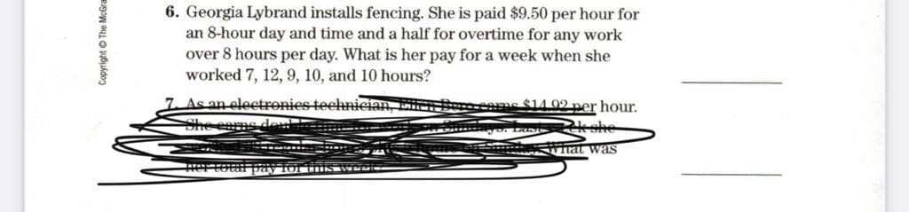 6. Georgia Lybrand installs fencing. She is paid $9.50 per hour for
an 8-hour day and time and a half for overtime for any work
over 8 hours per day. What is her pay for a week when she
worked 7, 12, 9, 10, and 10 hours?
As an electronies technician, ERER
She eams den
ne$14.92 per hour.
* ttat was
Copyright © The McGra
