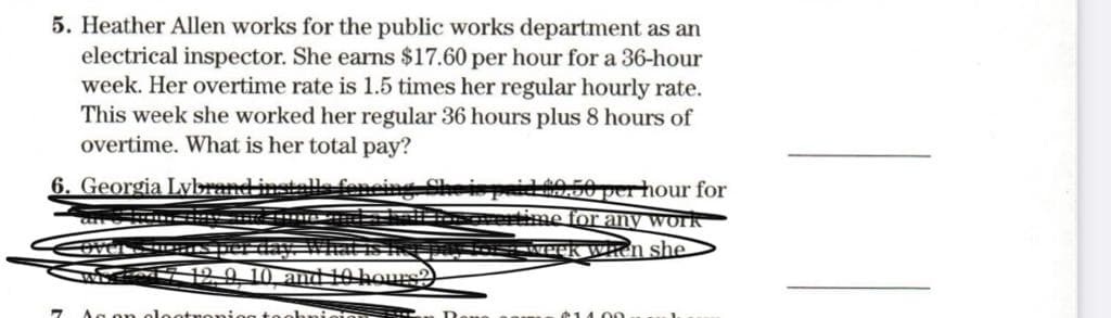 5. Heather Allen works for the public works department as an
electrical inspector. She earns $17.60 per hour for a 36-hour
week. Her overtime rate is 1.5 times her regular hourly rate.
This week she worked her regular 36 hours plus 8 hours of
overtime. What is her total pay?
6. Georgia Lybrand installe fencin
id 40.50 per hour for
aRn entime for any work
190 10 amd
ours
1400
