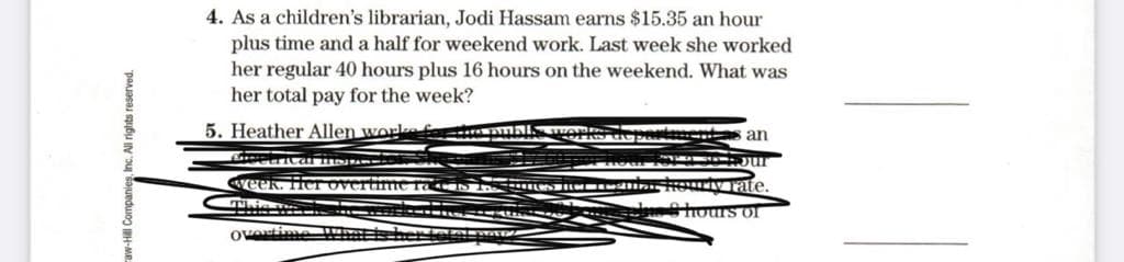 4. As a children's librarian, Jodi Hassam earns $15.35 an hour
plus time and a half for weekend work. Last week she worked
her regular 40 hours plus 16 hours on the weekend. What was
her total pay for the week?
5. Heather Allen work f muhl, wOR
u an
week. Her ov
S N HOUIVTate.
tours or
overtime
aw-Hill Companies, Inc. All rights reserved.
