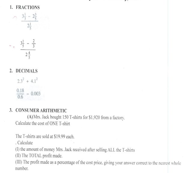 1. FRACTIONS
3-2/
3/3 - 2/3
1
2. DECIMALS
2.3² + 4.1²
0.18
0.6
0.003
3. CONSUMER ARITHMETIC
(A) Mrs. Jack bought 150 T-shirts for $1,920 from a factory.
Calculate the cost of ONE T-shirt
The T-shirts are sold at $19.99 each.
.Calculate
(1) the amount of money Mrs. Jack received after selling ALL the T-shirts
(II) The TOTAL profit made.
(III) The profit made as a percentage of the cost price, giving your answer correct to the nearest whole
number.