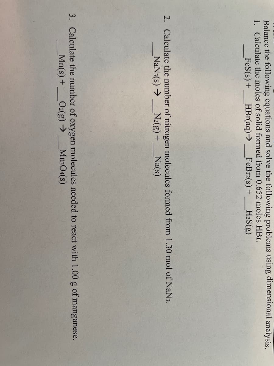 Balance the following equations and solve the following problems using dimensional analysis.
1. Calculate the moles of solid formed from 0.652 moles HBr.
FeS(s) + HBr(aq) →
FeBr2(s) + H₂S(g)
2. Calculate the number of nitrogen molecules formed from 1.30 mol of NaN3.
_NaN3(s) → _N₂(g) +
Na(s)
3. Calculate the number of oxygen molecules needed to react with 1.00 g of manganese.
Mn304(s)
Mn(s) + _O2(g) →