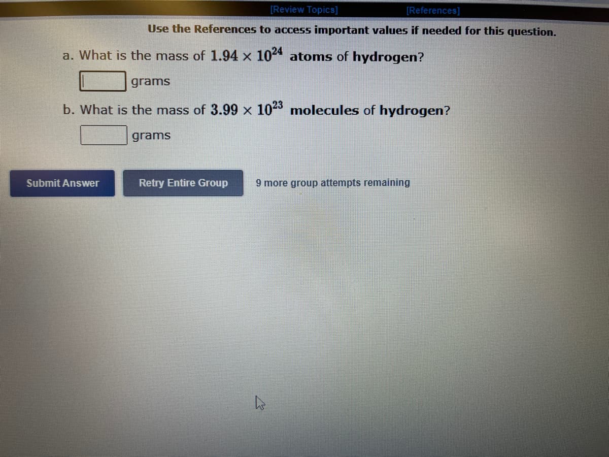 [Review Topics]
[References]
Use the References to access important values if needed for this question.
a. What is the mass of 1.94 x 1024 atoms of hydrogen?
grams
b. What is the mass of 3.99 x 1023 molecules of hydrogen?
Submit Answer
grams
Retry Entire Group 9 more group attempts remaining