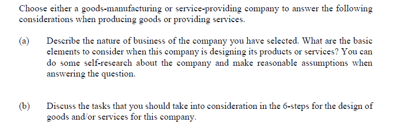 Choose either a goods-manufacturing or service-providing company to answer the following
considerations when producing goods or providing services.
(a)
(b)
Describe the nature of business of the company you have selected. What are the basic
elements to consider when this company is designing its products or services? You can
do some self-research about the company and make reasonable assumptions when
answering the question.
Discuss the tasks that you should take into consideration in the 6-steps for the design of
goods and/or services for this company.
