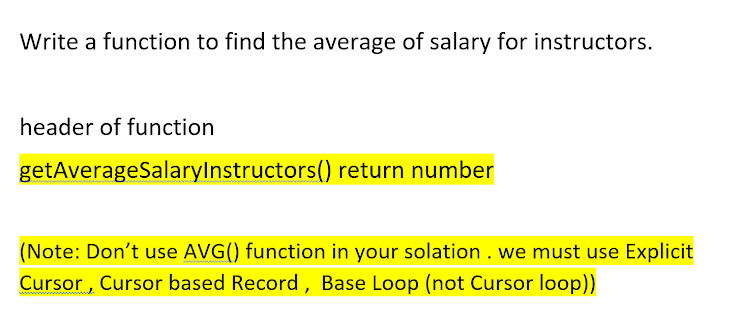 Write a function to find the average of salary for instructors.
header of function
getAverageSalaryInstructors() return number
(Note: Don't use AVG() function in your solation . we must use Explicit
Cursor, Cursor based Record, Base Loop (not Cursor loop))