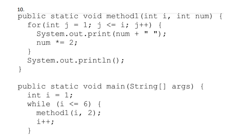 10.
public static void methodl (int i, int num) {
for (int j = 1; j <= i; j++) {
" ");
System.out.print (num +
num *= 2;
}
System.out.println();
}
public static void main(String[] args) {
int i = 1;
while (i <= 6) {
methodl (i, 2);
i++;
}