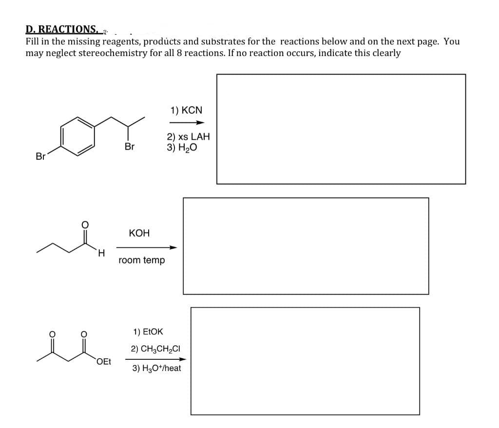 D. REACTIONS, .
Fill in the missing reagents, products and substrates for the reactions below and on the next page. You
may neglect stereochemistry for all 8 reactions. If no reaction occurs, indicate this clearly
1) KCN
2) xs LAH
3) H20
Br
Br
КОН
H.
room temp
1) ELOK
2) CH3CH,CI
OEt
3) H,O*/heat

