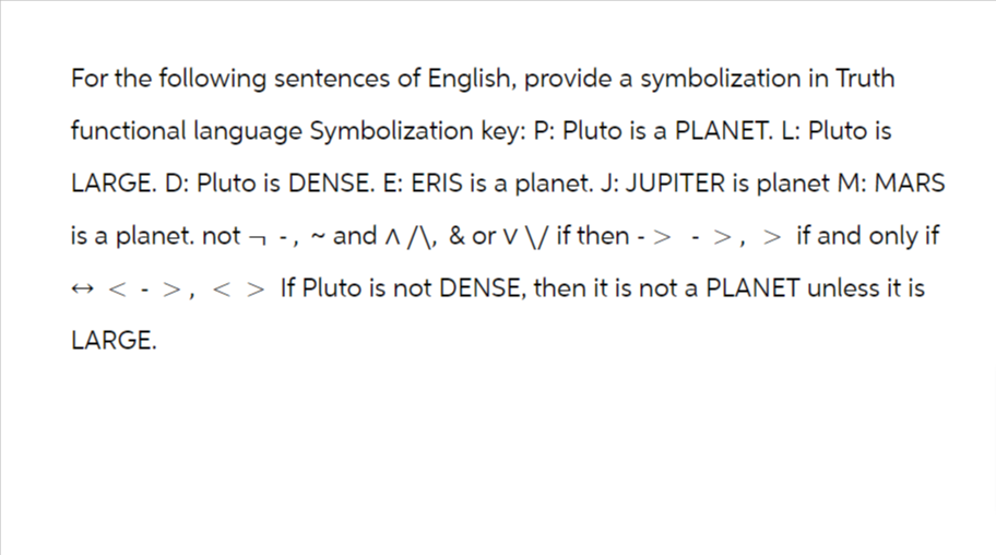For the following sentences of English, provide a symbolization in Truth
functional language Symbolization key: P: Pluto is a PLANET. L: Pluto is
LARGE. D: Pluto is DENSE. E: ERIS is a planet. J: JUPITER is planet M: MARS
is a planet. not-, ~ and ^/\, & or V \/ if then -> ->, > if and only if
↔ <->, < > If Pluto is not DENSE, then it is not a PLANET unless it is
LARGE.