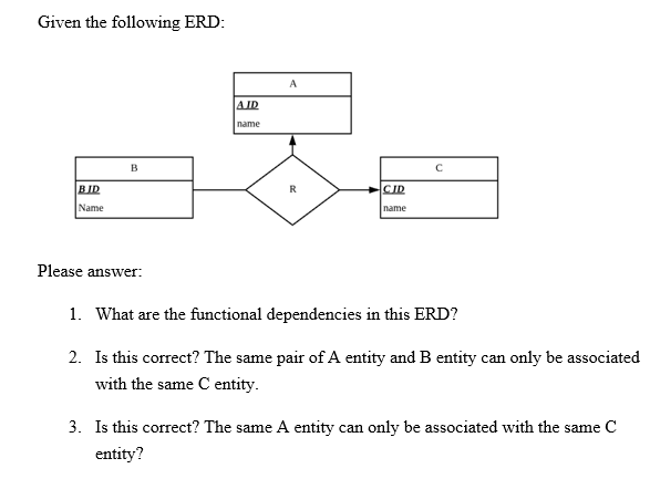 Given the following ERD:
BID
Name
B
Please answer:
AID
name
A
R
CID
name
1. What are the functional dependencies in this ERD?
2. Is this correct? The same pair of A entity and B entity can only be associated
with the same C entity.
3. Is this correct? The same A entity can only be associated with the same C
entity?