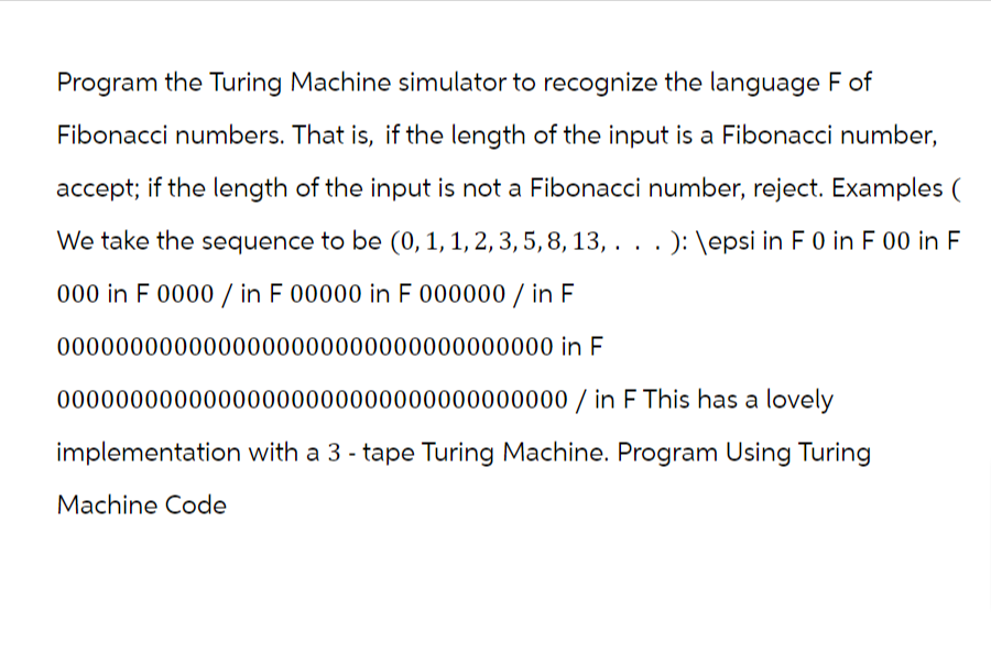 Program the Turing Machine simulator to recognize the language F of
Fibonacci numbers. That is, if the length of the input is a Fibonacci number,
accept; if the length of the input is not a Fibonacci number, reject. Examples (
We take the sequence to be (0, 1, 1, 2, 3, 5, 8, 13, . . . ): \epsi in F 0 in F 00 in F
000 in F 0000/ in F 00000 in F 000000 / in F
0000000000000000000000000000000000 in F
00000000000000000000000000000000000/ in F This has a lovely
implementation with a 3 - tape Turing Machine. Program Using Turing
Machine Code