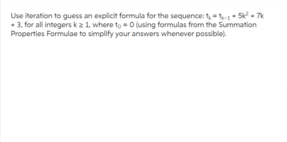 Use iteration to guess an explicit formula for the sequence: tk = tk-1 + 5k² + 7k
+ 3, for all integers k ≥ 1, where to = 0 (using formulas from the Summation
Properties Formulae to simplify your answers whenever possible).