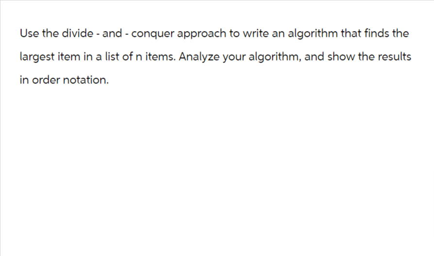 Use the divide - and - conquer approach to write an algorithm that finds the
largest item in a list of n items. Analyze your algorithm, and show the results
in order notation.