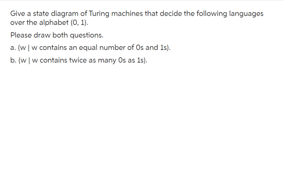 Give a state diagram of Turing machines that decide the following languages
over the alphabet {0, 1}.
Please draw both questions.
a. [w | w contains an equal number of Os and 1s).
b. {ww contains twice as many Os as 1s).