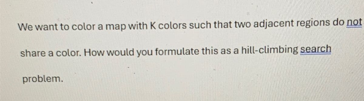 We want to color a map with K colors such that two adjacent regions do not
share a color. How would you formulate this as a hill-climbing search
problem.
