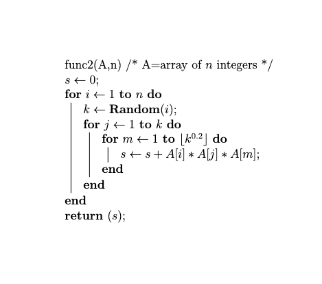 func2(A,n) /* A=array of n integers */
s← 0;
for i
1 to n do
k ← Random(i);
1 to k do
for j
for m← 1 to [02] do
| ss+A[i] * A[j] * A[m];
end
end
end
return (s);