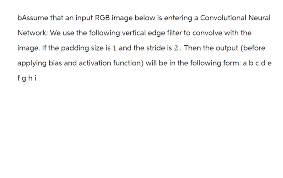 bAssume that an input RGB image below is entering a Convolutional Neural
Network: We use the following vertical edge filter to convolve with the
image. If the padding size is 1 and the stride is 2. Then the output (before
applying bias and activation function) will be in the following form: a b c de
fghi