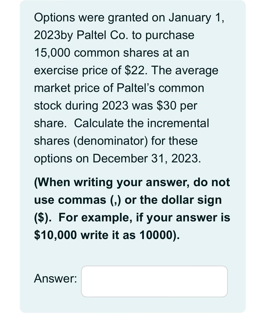 Options were granted on January 1,
2023by Paltel Co. to purchase
15,000 common shares at an
exercise price of $22. The average
market price of Paltel's common
stock during 2023 was $30 per
share. Calculate the incremental
shares (denominator) for these
options on December 31, 2023.
(When writing your answer, do not
use commas (,) or the dollar sign
($). For example, if your answer is
$10,000 write it as 10000).
Answer: