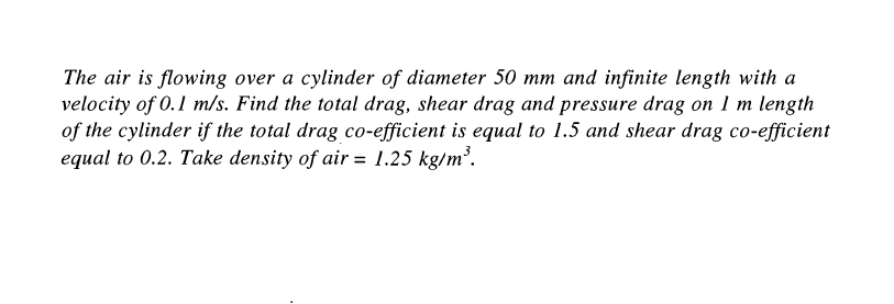 The air is flowing over a cylinder of diameter 50 mm and infinite length with a
velocity of 0.1 m/s. Find the total drag, shear drag and pressure drag on 1 m length
of the cylinder if the total drag co-efficient is equal to 1.5 and shear drag co-efficient
equal to 0.2. Take density of air = 1.25 kg/m³.
