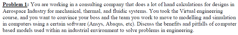 Problem 1: You are working in a consulting company that does a lot of hand calculations for designs in
Aerospace Industry for mechanical, thermal, and fluidic systems. You took the Virtual engineering
course, and you want to convince your boss and the team you work to move to modelling and simulation
in computers using a certain software (Ansys, Abaqus, etc). Discuss the benefits and pitfalls of computer
based models used within an industrial environment to solve problems in engineering.