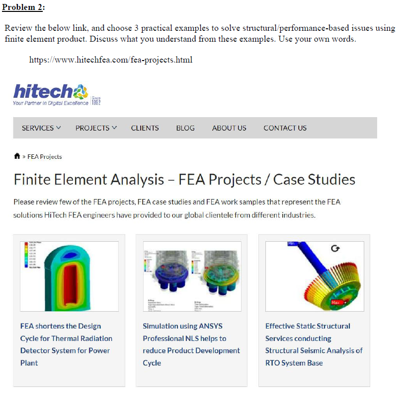 Problem 2:
Review the below link, and choose 3 practical examples to solve structural/performance-based issues using
finite element product. Discuss what you understand from these examples. Use your own words.
https://www.hitechfea.com/fea-projects.html
hitech
Since
Your Partner in Digital Excellence 1992
SERVICES ✓ PROJECTS ✓
» FEA Projects
CLIENTS
FEA shortens the Design
Cycle for Thermal Radiation
Detector System for Power
Plant
BLOG
ABOUT US CONTACT US
Finite Element Analysis - FEA Projects / Case Studies
Please review few of the FEA projects, FEA case studies and FEA work samples that represent the FEA
solutions HiTech FEA engineers have provided to our global clientele from different industries.
Simulation using ANSYS
Professional NLS helps to
reduce Product Development
Cycle
Effective Static Structural
Services conducting
Structural Seismic Analysis of
RTO System Base