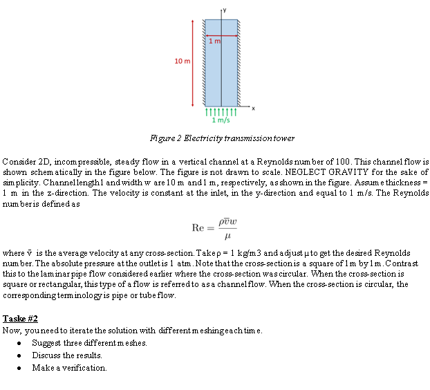 10 m
1 m
1 m/s
•
Figure 2 Electricity transmission tower
Consider 2D, incompressible, steady flow in a vertical channel at a Reynolds number of 100. This channel flow is
shown schematically in the figure below. The figure is not drawn to scale. NEGLECT GRAVITY for the sake of
simplicity. Channel lengthl and width w are 10 m and 1 m, respectively, as shown in the figure. Assume thickness=
1 m in the z-direction. The velocity is constant at the inlet, in the y-direction and equal to 1 m/s. The Reynolds
number is defined as
Re=
pow
fl
where is the average velocity at any cross-section. Take p = 1 kg/m3 and adjust to get the desired Reynolds
number. The absolute pressure at the outlet is 1 atm. Note that the cross-section is a square of 1m by1m. Contrast
this to the laminar pipe flow considered earlier where the cross-section was circular. When the cross-section is
square or rectangular, this type of a flow is referred to as a channel flow. When the cross-section is circular, the
corresponding terminology is pipe or tube flow.
Taske #2
Now, you need to iterate the solution with different me shing each time.
Suggest three different meshes.
Discuss the results.
Make a verification.