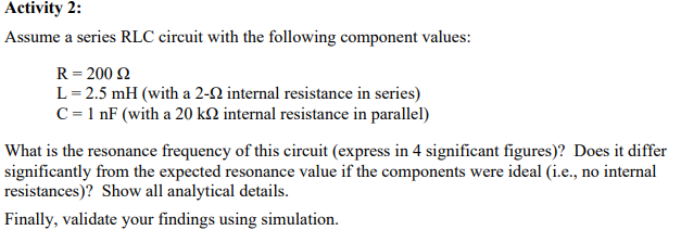 Activity 2:
Assume a series RLC circuit with the following component values:
R = 200 £2
L=2.5 mH (with a 2-22 internal resistance in series)
C = 1 nF (with a 20 k internal resistance in parallel)
What is the resonance frequency of this circuit (express in 4 significant figures)? Does it differ
significantly from the expected resonance value if the components were ideal (i.e., no internal
resistances)? Show all analytical details.
Finally, validate your findings using simulation.