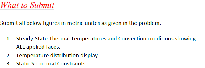 What to Submit
Submit all below figures in metric unites as given in the problem.
1. Steady-State Thermal Temperatures and Convection conditions showing
ALL applied faces.
2. Temperature distribution display.
3. Static Structural Constraints.