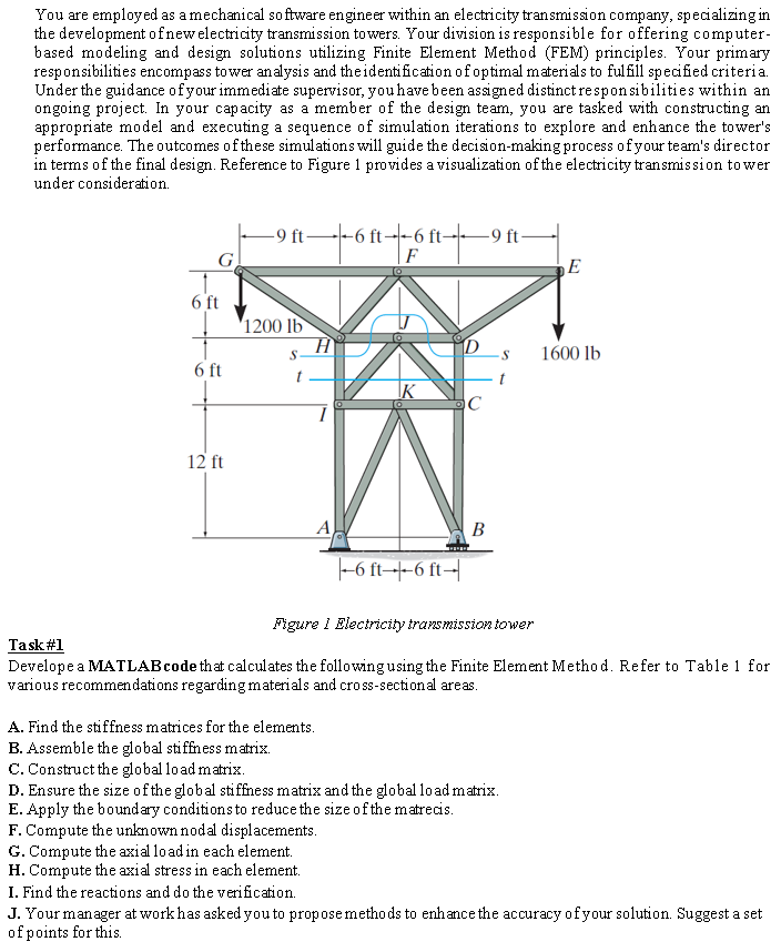 You are employed as a mechanical software engineer within an electricity transmission company, specializing in
the development of new electricity transmission towers. Your division is responsible for offering computer-
based modeling and design solutions utilizing Finite Element Method (FEM) principles. Your primary
responsibilities encompass tower analysis and the identification of optimal materials to fulfill specified criteria.
Under the guidance of your immediate supervisor, you have been assigned distinct responsibilities within an
ongoing project. In your capacity as a member of the design team, you are tasked with constructing an
appropriate model and executing a sequence of simulation iterations to explore and enhance the tower's
performance. The outcomes of these simulations will guide the decision-making process of your team's director
in terms of the final design. Reference to Figure 1 provides a visualization of the electricity transmission to wer
under consideration.
G
6 ft
6 ft
12 ft
-9 ft-
---6--6 ---- -9 ft-
F
1200 lb
S-
A
IK
-6 ft--6 ft-
F. Compute the unknown nodal displacements.
G. Compute the axial load in each element.
H. Compute the axial stress in each element.
I. Find the reactions and do the verification.
D
C
B
-S
A. Find the stiffness matrices for the elements.
B. Assemble the global stiffness matrix.
C. Construct the global load matrix.
D. Ensure the size of the global stiffness matrix and the global load matrix.
E. Apply the boundary conditions to reduce the size of the matrecis.
E
Figure 1 Electricity transmission tower
Task #1
Develope a MATLAB code that calculates the following using the Finite Element Method. Refer to Table 1 for
various recommendations regarding materials and cross-sectional areas.
1600 lb
J. Your manager at work has asked you to propose methods to enhance the accuracy of your solution. Suggest a set
of points for this.