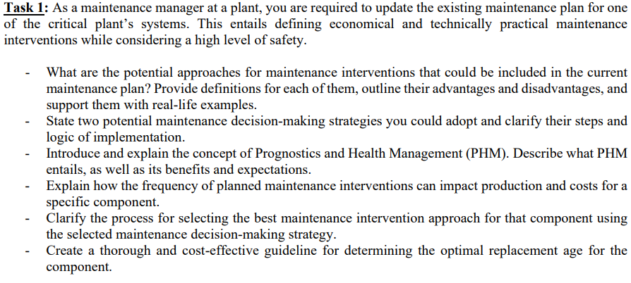 Task 1: As a maintenance manager at a plant, you are required to update the existing maintenance plan for one
of the critical plant's systems. This entails defining economical and technically practical maintenance
interventions while considering a high level of safety.
What are the potential approaches for maintenance interventions that could be included in the current
maintenance plan? Provide definitions for each of them, outline their advantages and disadvantages, and
support them with real-life examples.
-
State two potential maintenance decision-making strategies you could adopt and clarify their steps and
logic of implementation.
Introduce and explain the concept of Prognostics and Health Management (PHM). Describe what PHM
entails, as well as its benefits and expectations.
- Explain how the frequency of planned maintenance interventions can impact production and costs for a
specific component.
Clarify the process for selecting the best maintenance intervention approach for that component using
the selected maintenance decision-making strategy.
Create a thorough and cost-effective guideline for determining the optimal replacement age for the
component.