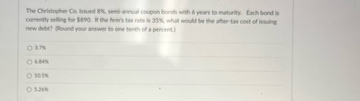The Christopher Co. issued 8%, semi-annuall coupon bonds with 6 years to maturity. Each bond is
currently selling for $890. If the firm's tax rate is 35%, what would be the after-tax cost of issuing
new debt? (Round your answer to one tenth of a percent.)
○ 3.7%
6.84%
O 10.5%
5.26%