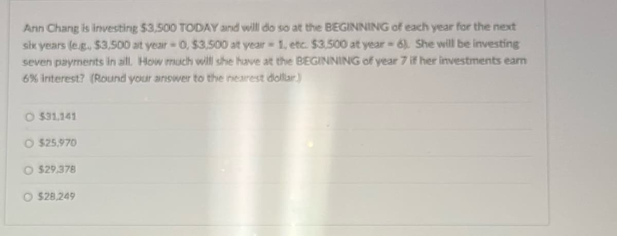 Ann Chang is investing $3,500 TODAY and will do so at the BEGINNING of each year for the next
six years (eg., $3,500 at year= 0, $3,500 at year=1, etc. $3,500 at year 6). She will be investing
seven payments in all. How much will she have at the BEGINNING of year 7 if her investments eam
6% interest? (Round your answer to the nearest dollar)
O $31,141
O $25,970
O $29,378
O $28.249