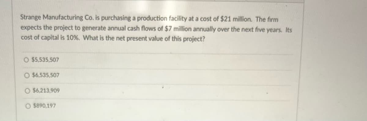 Strange Manufacturing Co. is purchasing a production facility at a cost of $21 million. The firm
expects the project to generate annual cash flows of $7 million annually over the next five years. Its
cost of capital is 10%. What is the net present value of this project?
O $5,535,507
O $6,535,507
O $6,213,909
O $890,197