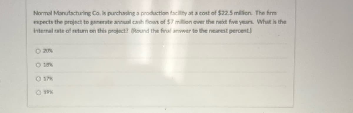 Normal Manufacturing Co. is purchasing a production facility at a cost of $22.5 million. The firm
expects the project to generate annual cash flows of $7 million over the next five years. What is the
internal rate of return on this project? (Round the finall answer to the nearest percent.)
20%
18%
O 17%
O 19%