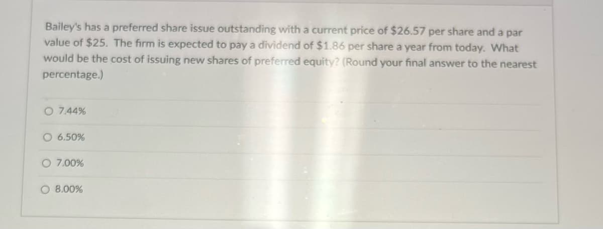 Bailey's has a preferred share issue outstanding with a current price of $26.57 per share and a par
value of $25. The firm is expected to pay a dividend of $1.86 per share a year from today. What
would be the cost of issuing new shares of preferred equity? (Round your final answer to the nearest
percentage.)
O 7.44%
O 6.50%
O 7.00%
O 8.00%