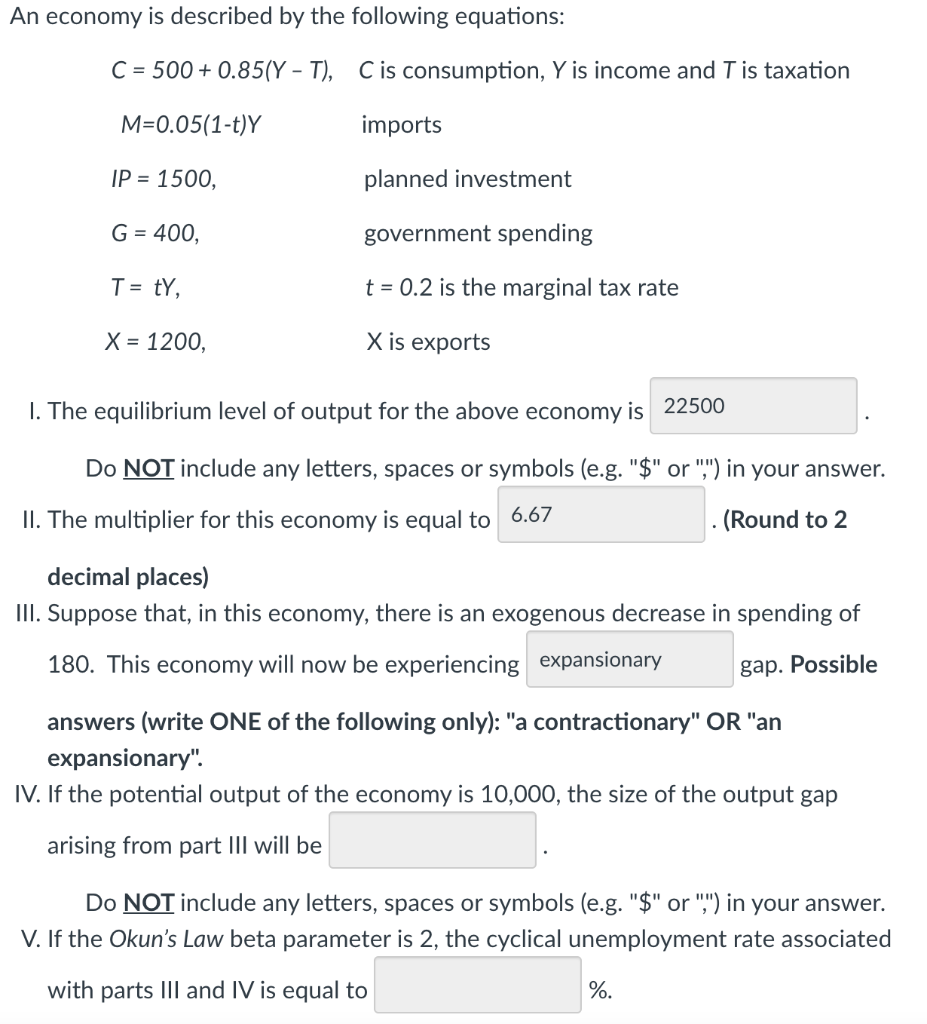 An economy is described by the following equations:
C = 500 + 0.85(Y – T), Cis consumption, Y is income and T is taxation
M=0.05(1-t)Y
imports
IP = 1500,
planned investment
G = 400,
government spending
T = tY,
t = 0.2 is the marginal tax rate
X = 1200,
X is exports
I. The equilibrium level of output for the above economy is 22500
Do NOT include any letters, spaces or symbols (e.g. "$" or ",") in your answer.
II. The multiplier for this economy is equal to 6.67
(Round to 2
decimal places)
III. Suppose that, in this economy, there is an exogenous decrease in spending of
180. This economy will now be experiencing expansionary
gap. Possible
answers (write ONE of the following only): "a contractionary" OR "an
expansionary".
IV. If the potential output of the economy is 10,000, the size of the output gap
arising from part III will be
Do NOT include any letters, spaces or symbols (e.g. "$" or ",") in your answer.
V. If the Okun's Law beta parameter is 2, the cyclical unemployment rate associated
with parts III and IV is equal to
%.
