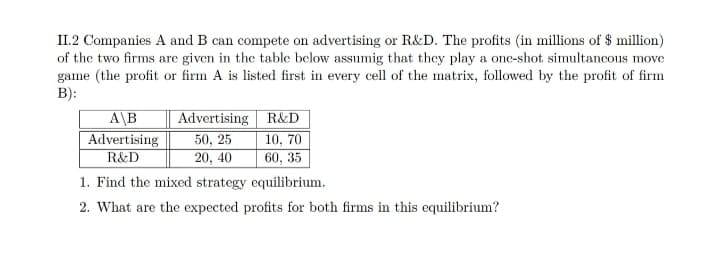 II.2 Companies A and B can compete on advertising or R&D. The profits (in millions of $ million)
of the two firms are given in the table below assumig that they play a one-shot simultancous mov
game (the profit or firm A is listed first in every cell of the matrix, followed by the profit of firm
B):
Advertising R&D
50, 25
10, 70
20, 40
60, 35
1. Find the mixed strategy equilibrium.
A\B
Advertising
R&D
2. What are the expected profits for both firms in this equilibrium?

