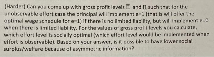 (Harder) Can you come up with gross profit levels I and II such that for the
unobservable effort case the principal will implement e=1 (that is will offer the
optimal wage schedule for e=1) if there is no limited liability, but will implement e=0
when there is limited liability. For the values of gross profit levels you calculate,
which effort level is socially optimal (which effort level would be implemented when
effort is observable). Based on your answer, is it possible to have lower social
surplus/welfare because of asymmetric information?
