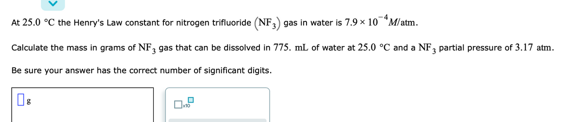 At 25.0 °C the Henry's Law constant for nitrogen trifluoride (NF,) gas in water is 7.9 x 10 "M/atm.
Calculate the mass in grams of NF, gas that can be dissolved in 775. mL of water at 25.0 °C and a NF, partial pressure of 3.17 atm.
3
Be sure your answer has the correct number of significant digits.
x10
