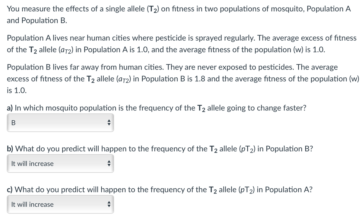 You measure the effects of a single allele (T2) on fitness in two populations of mosquito, Population A
and Population B.
Population A lives near human cities where pesticide is sprayed regularly. The average excess of fitness
of the T2 allele (at2) in Population A is 1.0, and the average fitness of the population (w) is 1.0.
Population B lives far away from human cities. They are never exposed to pesticides. The average
excess of fitness of the T2 allele (a72) in Population B is 1.8 and the average fitness of the population (w)
is 1.0.
a) In which mosquito population is the frequency of the T2 allele going to change faster?
b) What do you predict will happen to the frequency of the T2 allele (pT2) in Population B?
It will increase
c) What do you predict will happen to the frequency of the T2 allele (pT2) in Population A?
It will increase
