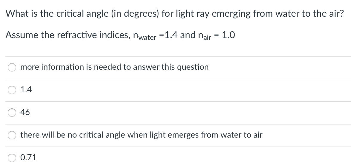What is the critical angle (in degrees) for light ray emerging from water to the air?
Assume the refractive indices, nwater =1.4 and nair = 1.0
more information is needed to answer this question
1.4
46
there will be no critical angle when light emerges from water to air
0.71
