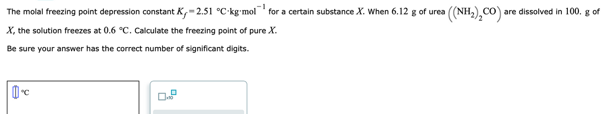 The molal freezing point depression constant K,=2.51 °C·kg•mol
((NH,),CO)
CO are dissolved in 100. g of
2
for a certain substance X. When 6.12 g of urea
X, the solution freezes at 0.6 °C. Calculate the freezing point of pure X.
Be sure your answer has the correct number of significant digits.
°C
