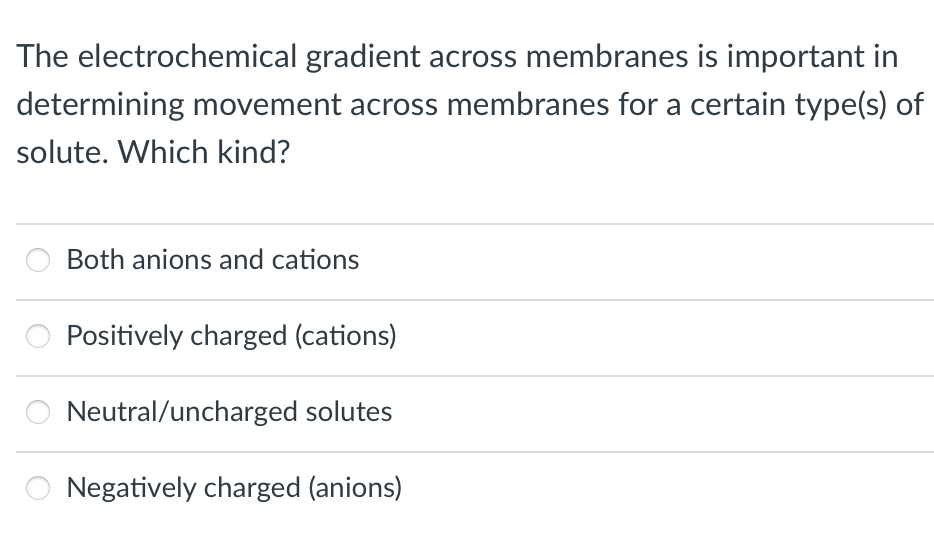 The electrochemical gradient across membranes is important in
determining movement across membranes for a certain type(s) of
solute. Which kind?
Both anions and cations
Positively charged (cations)
Neutral/uncharged solutes
Negatively charged (anions)